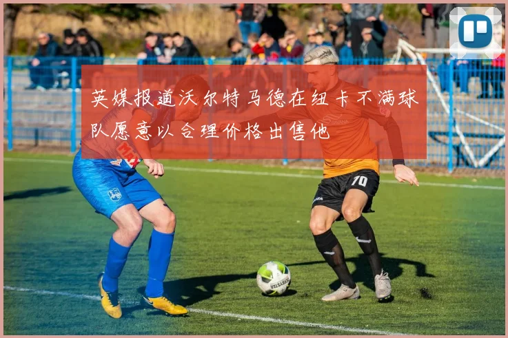 英媒报道沃尔特马德在纽卡不满球队愿意以合理价格出售他