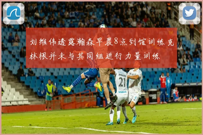 刘维伟透露瀚森早晨8点到馆训练克林根并未与其同组进行力量训练