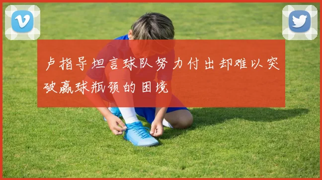 卢指导坦言球队努力付出却难以突破赢球瓶颈的困境