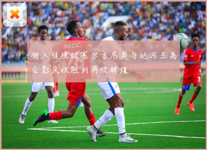 渐入佳境的塞尔吉尼奥与达万王禹合影庆祝胜利再续辉煌