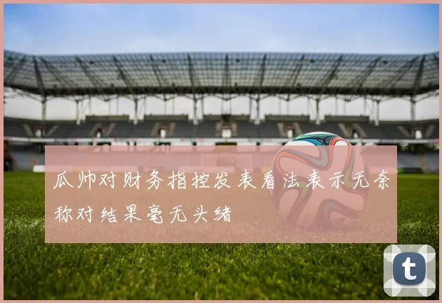 瓜帅对财务指控发表看法表示无奈称对结果毫无头绪