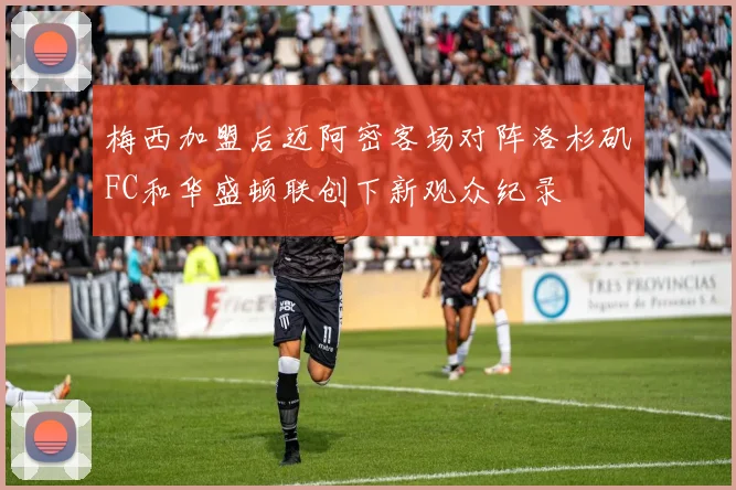 梅西加盟后迈阿密客场对阵洛杉矶FC和华盛顿联创下新观众纪录