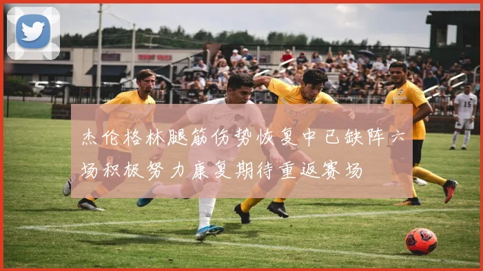 杰伦格林腿筋伤势恢复中已缺阵六场积极努力康复期待重返赛场