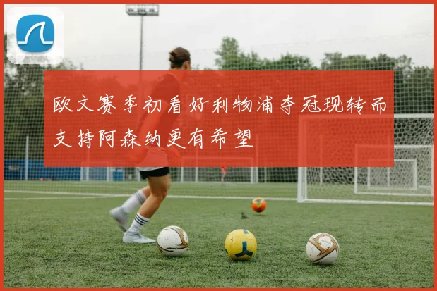 欧文赛季初看好利物浦夺冠现转而支持阿森纳更有希望