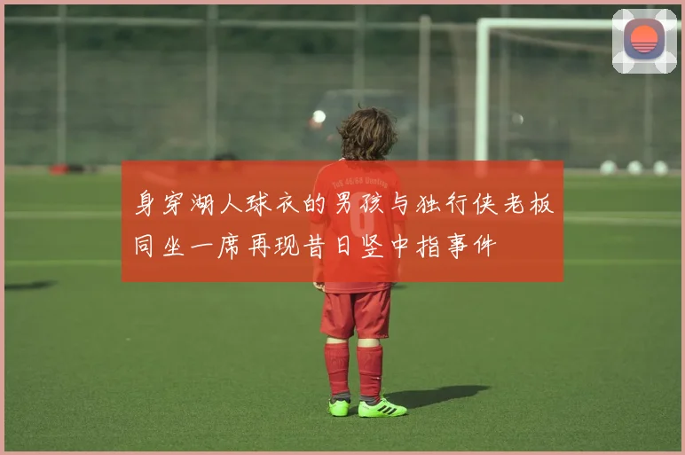 身穿湖人球衣的男孩与独行侠老板同坐一席再现昔日竖中指事件