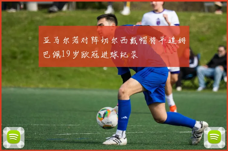 亚马尔若对阵切尔西戴帽将平追姆巴佩19岁欧冠进球纪录