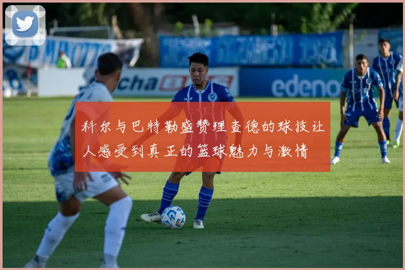 科尔与巴特勒盛赞理查德的球技让人感受到真正的篮球魅力与激情