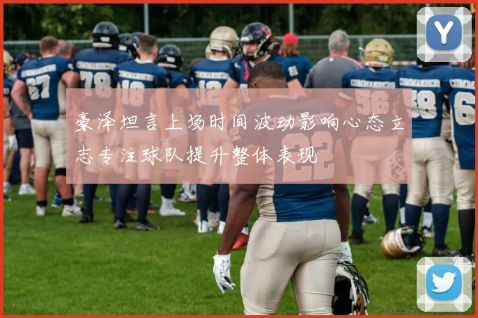 豪泽坦言上场时间波动影响心态立志专注球队提升整体表现