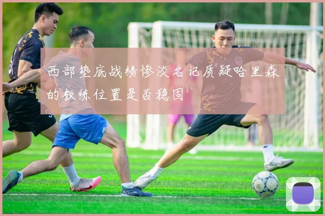西部垫底战绩惨淡名记质疑哈里森的教练位置是否稳固