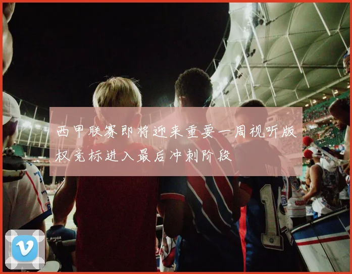 西甲联赛即将迎来重要一周视听版权竞标进入最后冲刺阶段