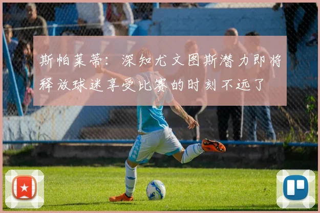 斯帕莱蒂：深知尤文图斯潜力即将释放球迷享受比赛的时刻不远了