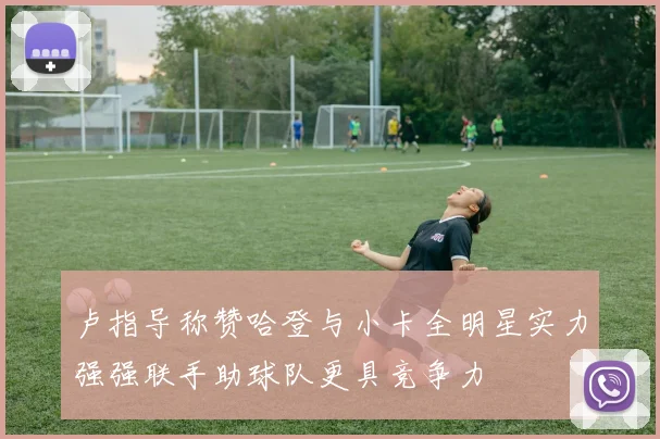 卢指导称赞哈登与小卡全明星实力强强联手助球队更具竞争力