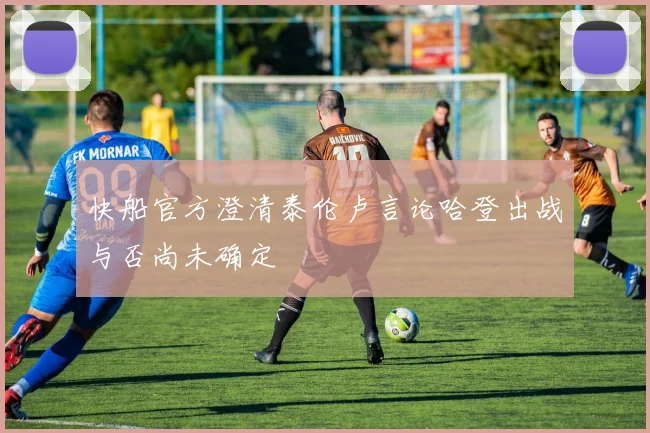 快船官方澄清泰伦卢言论哈登出战与否尚未确定