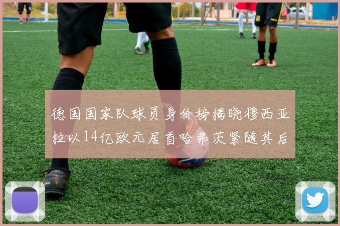 德国国家队球员身价榜揭晓穆西亚拉以14亿欧元居首哈弗茨紧随其后