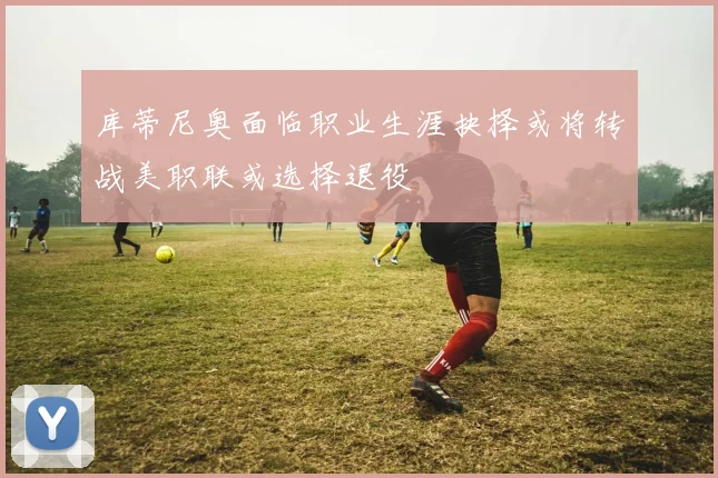 库蒂尼奥面临职业生涯抉择或将转战美职联或选择退役