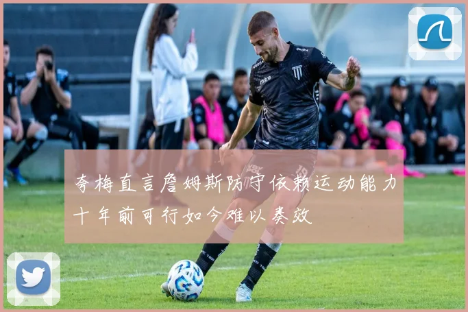 夸梅直言詹姆斯防守依赖运动能力十年前可行如今难以奏效