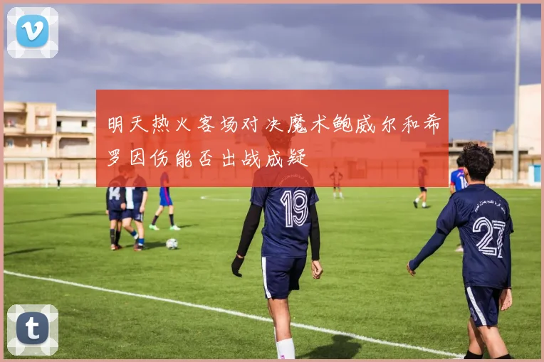 明天热火客场对决魔术鲍威尔和希罗因伤能否出战成疑