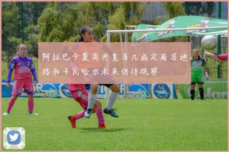阿拉巴今夏离开皇马几成定局吕迪格和卡瓦哈尔未来仍待观察