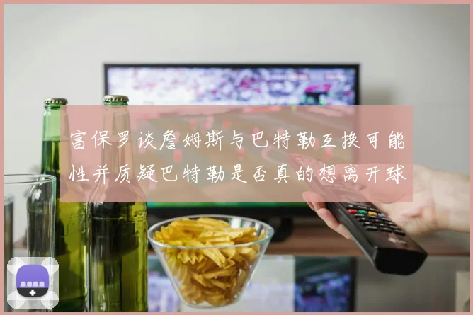 富保罗谈詹姆斯与巴特勒互换可能性并质疑巴特勒是否真的想离开球队
