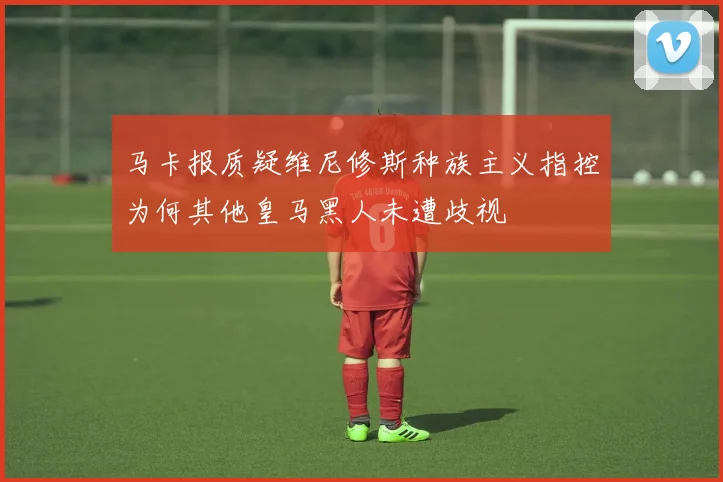 马卡报质疑维尼修斯种族主义指控为何其他皇马黑人未遭歧视