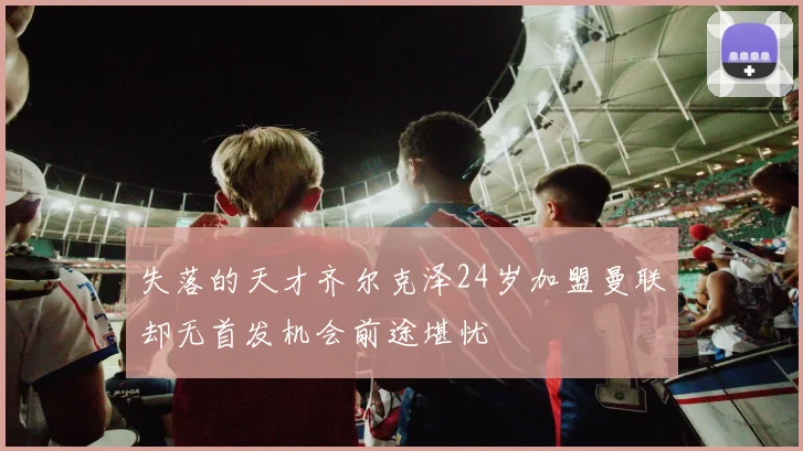 失落的天才齐尔克泽24岁加盟曼联却无首发机会前途堪忧