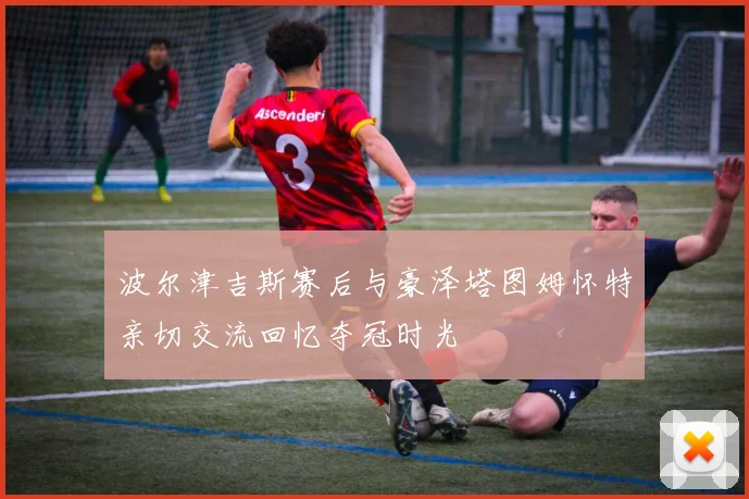 波尔津吉斯赛后与豪泽塔图姆怀特亲切交流回忆夺冠时光