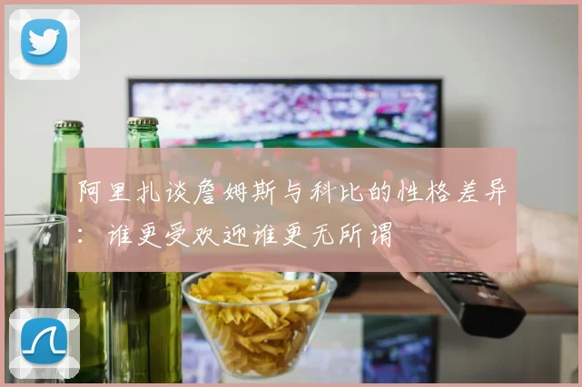 阿里扎谈詹姆斯与科比的性格差异：谁更受欢迎谁更无所谓