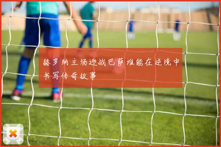 赫罗纳主场迎战巴萨谁能在逆境中书写传奇故事