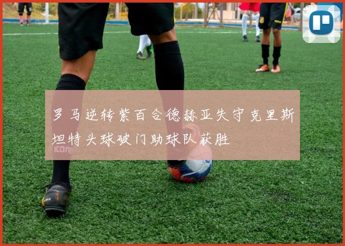 罗马逆转紫百合德赫亚失守克里斯坦特头球破门助球队获胜