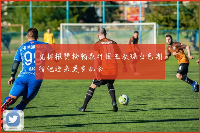 克林根赞杨瀚森对国王表现出色期待他迎来更多机会