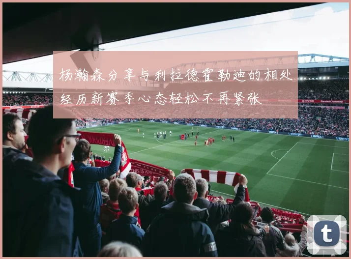 杨瀚森分享与利拉德霍勒迪的相处经历新赛季心态轻松不再紧张
