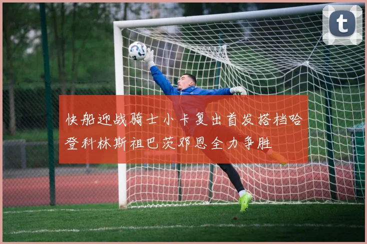快船迎战骑士小卡复出首发搭档哈登科林斯祖巴茨邓恩全力争胜