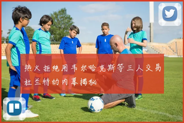 热火拒绝用韦尔哈克斯等三人交易杜兰特的内幕揭秘