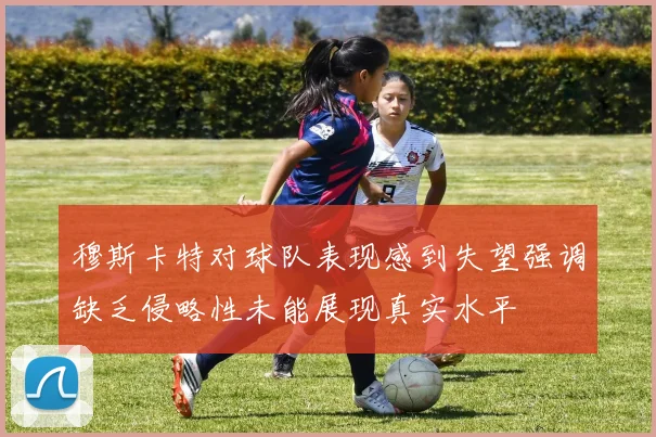 穆斯卡特对球队表现感到失望强调缺乏侵略性未能展现真实水平