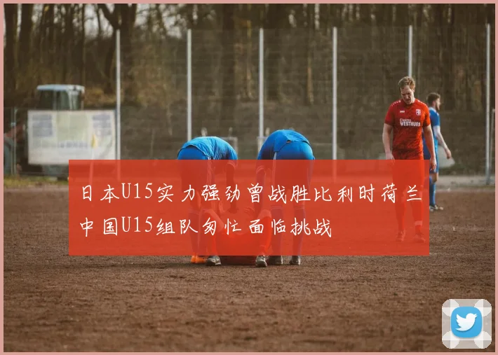 日本U15实力强劲曾战胜比利时荷兰中国U15组队匆忙面临挑战