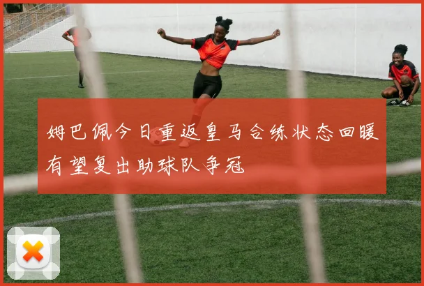 姆巴佩今日重返皇马合练状态回暖有望复出助球队争冠