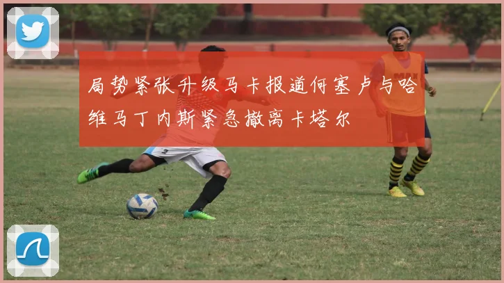 局势紧张升级马卡报道何塞卢与哈维马丁内斯紧急撤离卡塔尔
