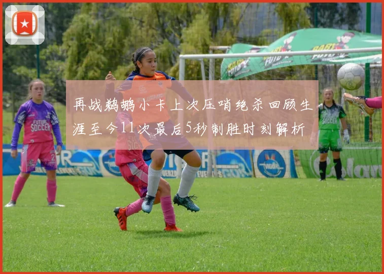 再战鹈鹕小卡上次压哨绝杀回顾生涯至今11次最后5秒制胜时刻解析