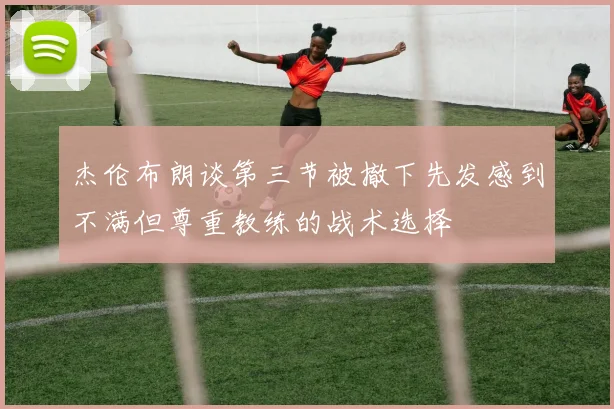杰伦布朗谈第三节被撤下先发感到不满但尊重教练的战术选择