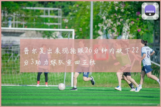 普尔复出表现抢眼26分钟内砍下22分3助力球队重回正轨