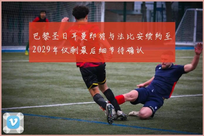 巴黎圣日耳曼即将与法比安续约至2029年仅剩最后细节待确认