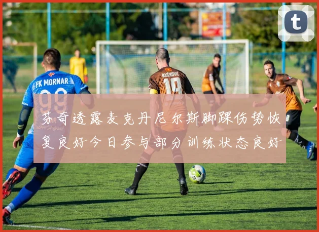 芬奇透露麦克丹尼尔斯脚踝伤势恢复良好今日参与部分训练状态良好